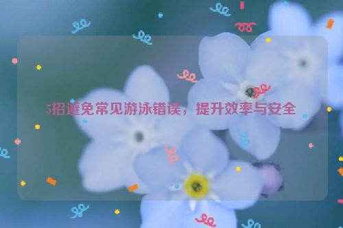 5招避免常见游泳错误，提升效率与安全